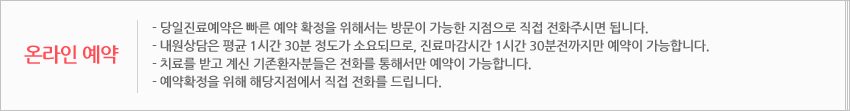 온라인예약 :- 당일진료예약은 빠른 예약 확정을 위해서는 방문이 가능한 지점으로 직접 전화주시면 됩니다. 
- 내원상담은 평균 1시간 30분 정도가 소요되므로, 진료마감시간 1시간 30분전까지만 예약이 가능합니다. 
- 치료를 받고 계신 기존환자분들은 전화를 통해서만 예약이 가능합니다.
- 예약확정을 위해 해당지점에서 직접 전화를 드립니다. 