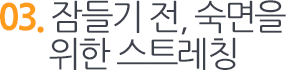 03. 잠들기 전, 숙면을위한 스트레칭